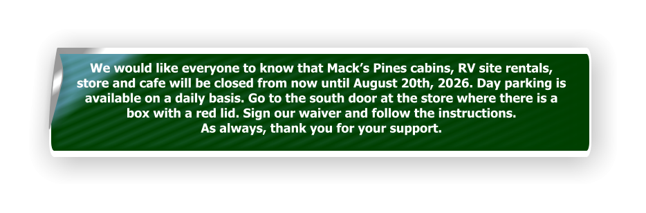 We would like everyone to know that Mack’s Pines cabins, RV site rentals, store and cafe will be closed from now until August 20th, 2026. Day parking is  available on a daily basis. Go to the south door at the store where there is a box with a red lid. Sign our waiver and follow the instructions.  As always, thank you for your support.