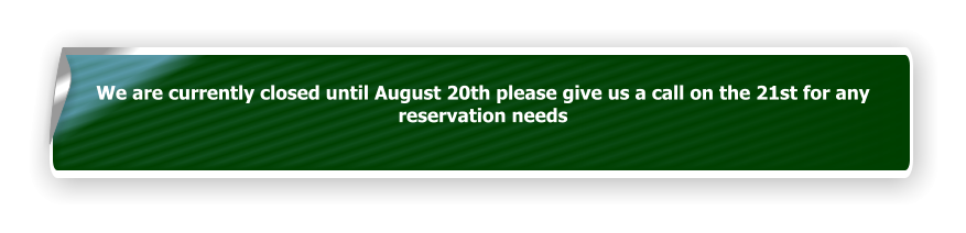We are currently closed until August 20th please give us a call on the 21st for any reservation needs