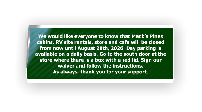 We would like everyone to know that Mack’s Pines cabins, RV site rentals, store and cafe will be closed from now until August 20th, 2026. Day parking is  available on a daily basis. Go to the south door at the store where there is a box with a red lid. Sign our waiver and follow the instructions.  As always, thank you for your support.